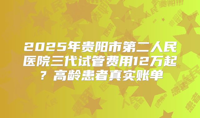 2025年贵阳市第二人民医院三代试管费用12万起？高龄患者真实账单