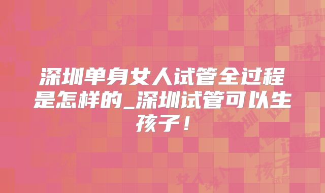 深圳单身女人试管全过程是怎样的_深圳试管可以生孩子！