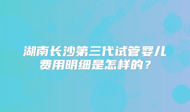 湖南长沙第三代试管婴儿费用明细是怎样的?