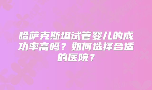 哈萨克斯坦试管婴儿的成功率高吗？如何选择合适的医院？