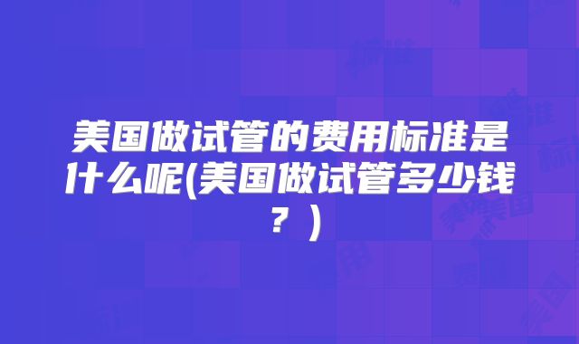 美国做试管的费用标准是什么呢(美国做试管多少钱？)