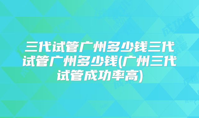 三代试管广州多少钱三代试管广州多少钱(广州三代试管成功率高)