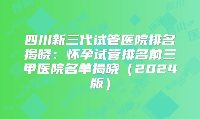 四川新三代试管医院排名揭晓：怀孕试管排名前三甲医院名单揭晓（2024版）
