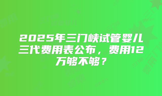 2025年三门峡试管婴儿三代费用表公布，费用12万够不够？