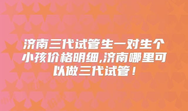 济南三代试管生一对生个小孩价格明细,济南哪里可以做三代试管!