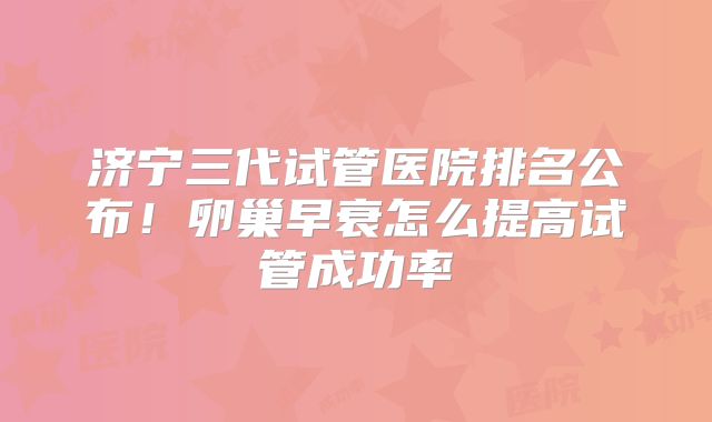 济宁三代试管医院排名公布！卵巢早衰怎么提高试管成功率
