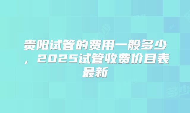 贵阳试管的费用一般多少，2025试管收费价目表最新