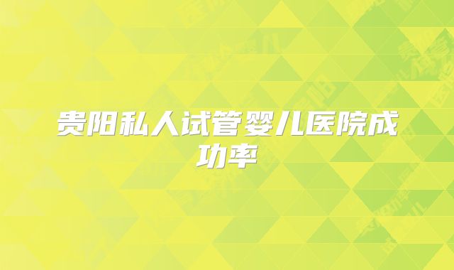 贵阳私人试管婴儿医院成功率