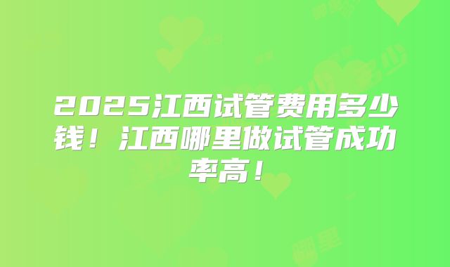 2025江西试管费用多少钱！江西哪里做试管成功率高！