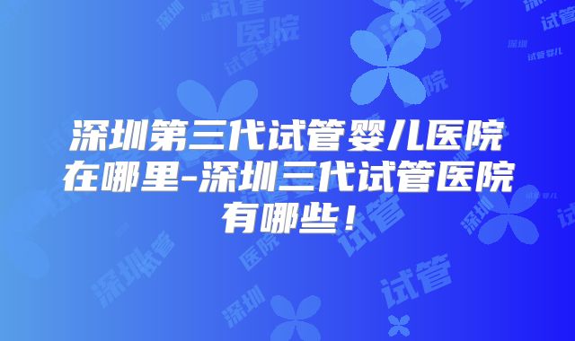 深圳第三代试管婴儿医院在哪里-深圳三代试管医院有哪些！