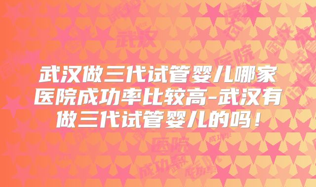 武汉做三代试管婴儿哪家医院成功率比较高-武汉有做三代试管婴儿的吗！