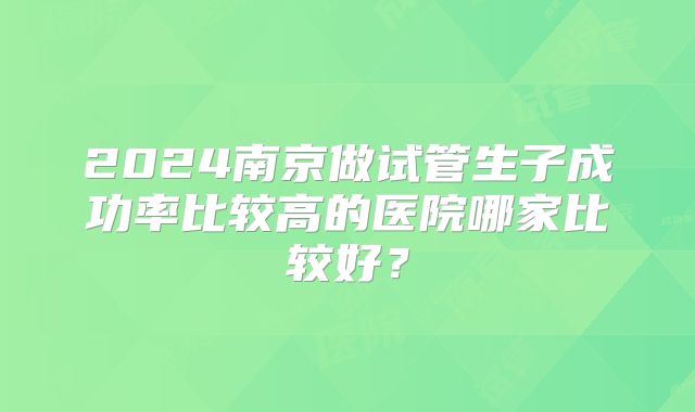 2024南京做试管生子成功率比较高的医院哪家比较好?