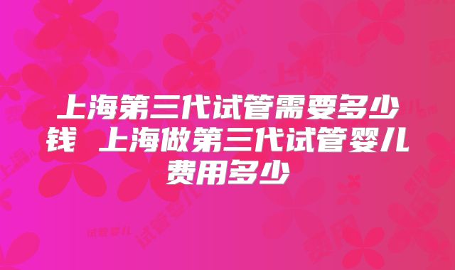 上海第三代试管需要多少钱 上海做第三代试管婴儿费用多少