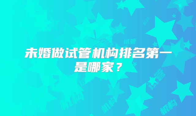 未婚做试管机构排名第一是哪家？