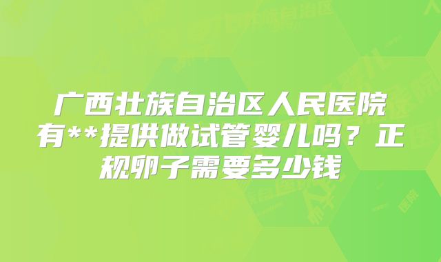 广西壮族自治区人民医院有**提供做试管婴儿吗？正规卵子需要多少钱
