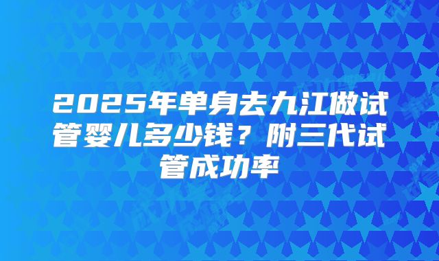 2025年单身去九江做试管婴儿多少钱?附三代试管成功率