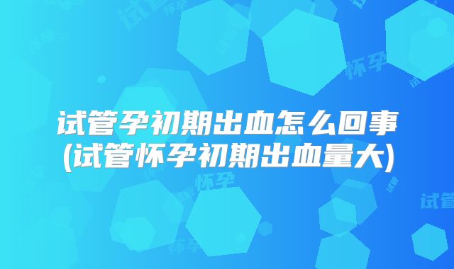 试管孕初期出血怎么回事(试管怀孕初期出血量大)