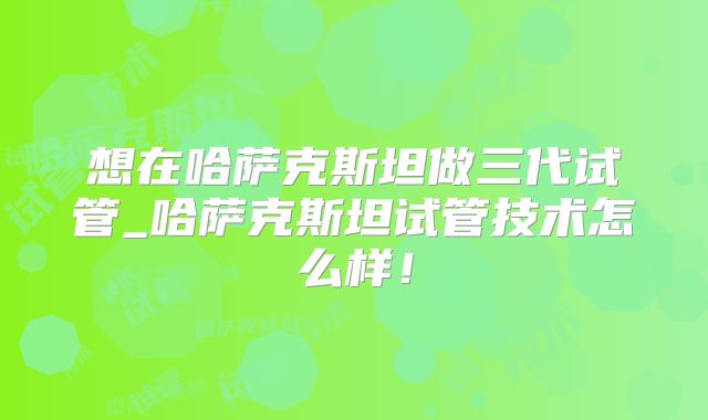 想在哈萨克斯坦做三代试管_哈萨克斯坦试管技术怎么样!