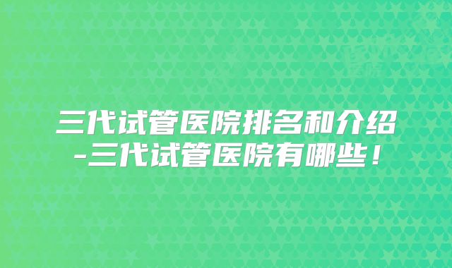 三代试管医院排名和介绍-三代试管医院有哪些!