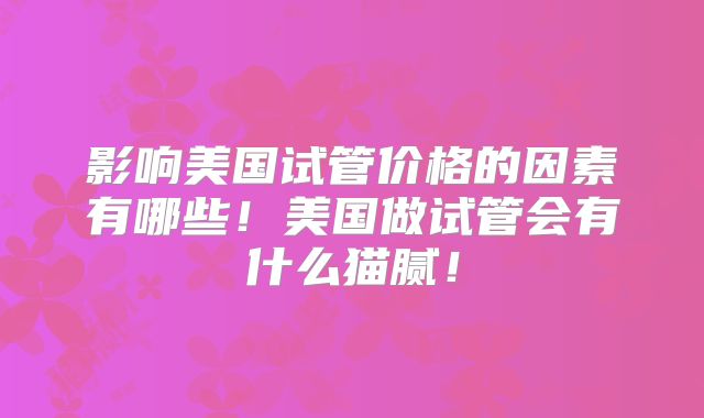 影响美国试管价格的因素有哪些!美国做试管会有什么猫腻!