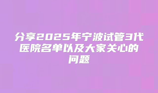 分享2025年宁波试管3代医院名单以及大家关心的问题