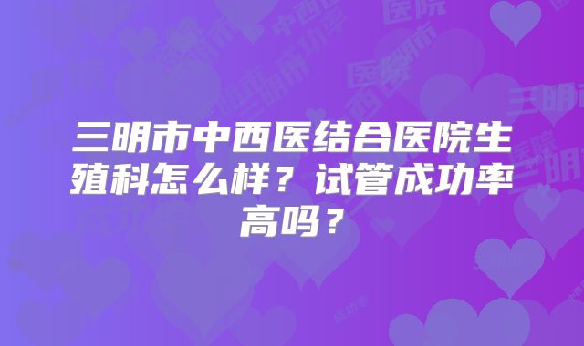三明市中西医结合医院生殖科怎么样?试管成功率高吗?