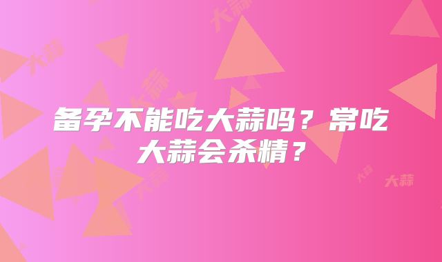 备孕不能吃大蒜吗？常吃大蒜会杀精？
