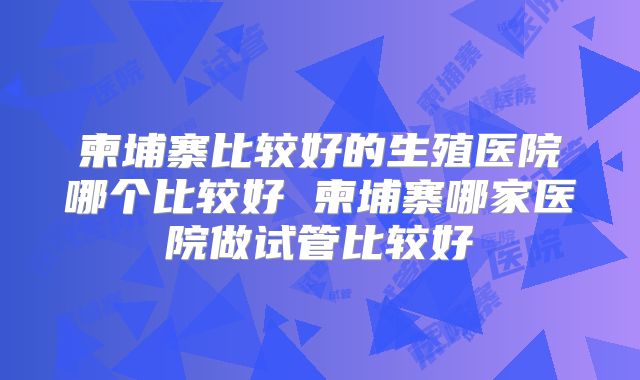 柬埔寨比较好的生殖医院哪个比较好 柬埔寨哪家医院做试管比较好