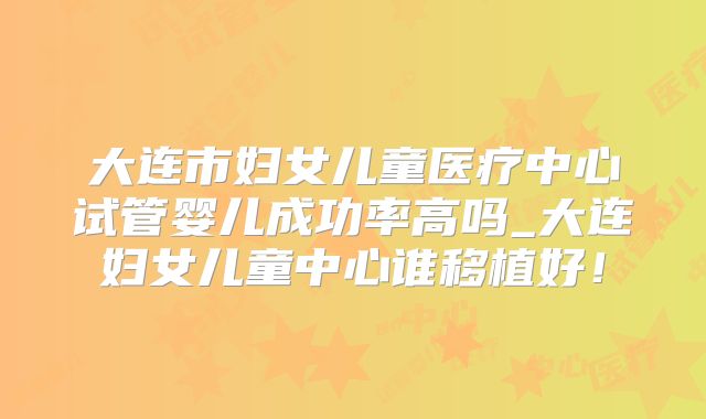 大连市妇女儿童医疗中心试管婴儿成功率高吗_大连妇女儿童中心谁移植好！