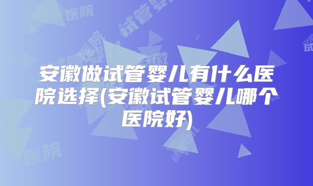 安徽做试管婴儿有什么医院选择(安徽试管婴儿哪个医院好)
