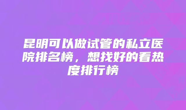 昆明可以做试管的私立医院排名榜，想找好的看热度排行榜
