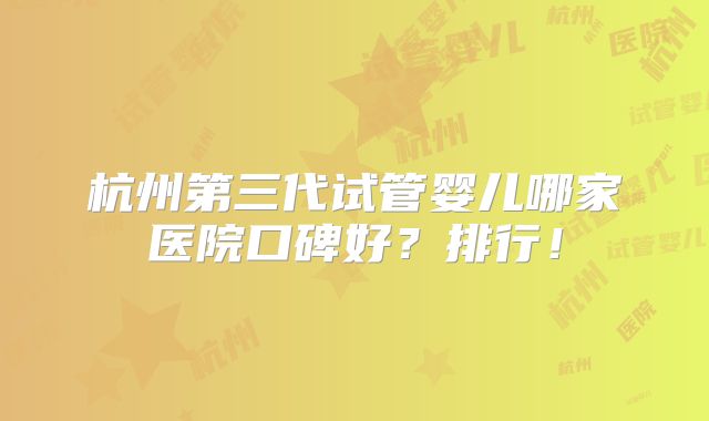 杭州第三代试管婴儿哪家医院口碑好？排行！
