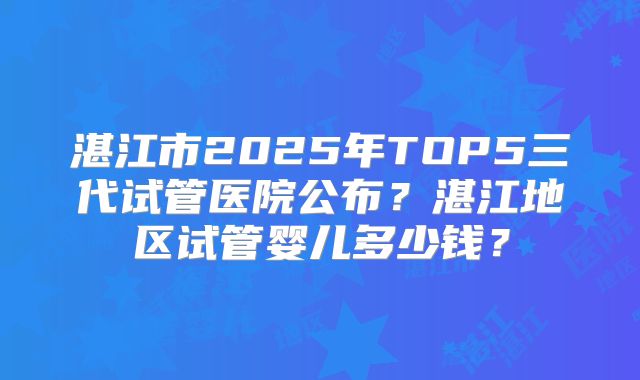 湛江市2025年TOP5三代试管医院公布?湛江地区试管婴儿多少钱?