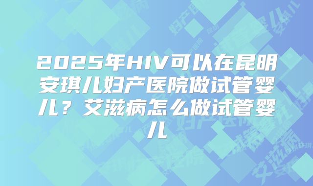 2025年HIV可以在昆明安琪儿妇产医院做试管婴儿？艾滋病怎么做试管婴儿