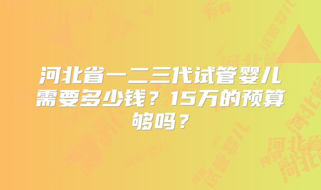 河北省一二三代试管婴儿需要多少钱？15万的预算够吗？