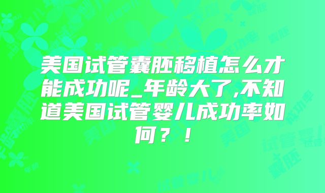 美国试管囊胚移植怎么才能成功呢_年龄大了,不知道美国试管婴儿成功率如何？！