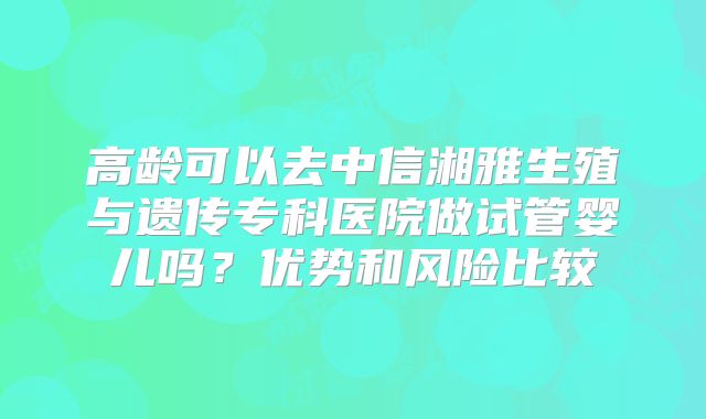 高龄可以去中信湘雅生殖与遗传专科医院做试管婴儿吗?优势和风险比较