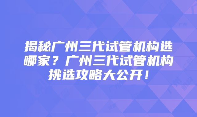 揭秘广州三代试管机构选哪家？广州三代试管机构挑选攻略大公开！