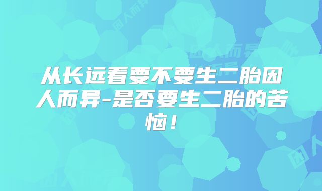 从长远看要不要生二胎因人而异-是否要生二胎的苦恼!