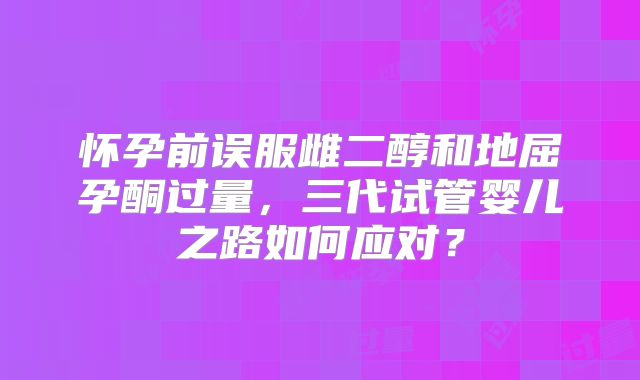 怀孕前误服雌二醇和地屈孕酮过量，三代试管婴儿之路如何应对？