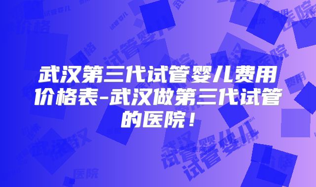 武汉第三代试管婴儿费用价格表-武汉做第三代试管的医院！