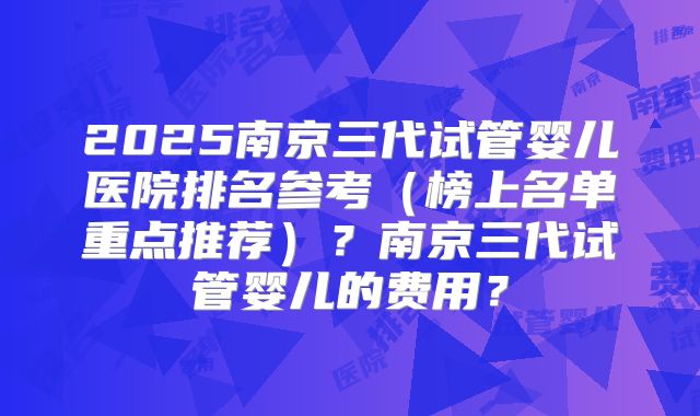 2025南京三代试管婴儿医院排名参考（榜上名单重点推荐）？南京三代试管婴儿的费用？