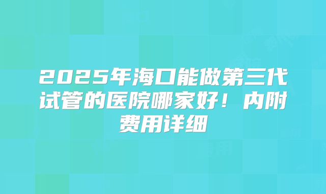 2025年海口能做第三代试管的医院哪家好!内附费用详细