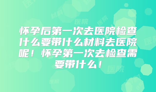 怀孕后第一次去医院检查什么要带什么材料去医院呢!怀孕第一次去检查需要带什么!