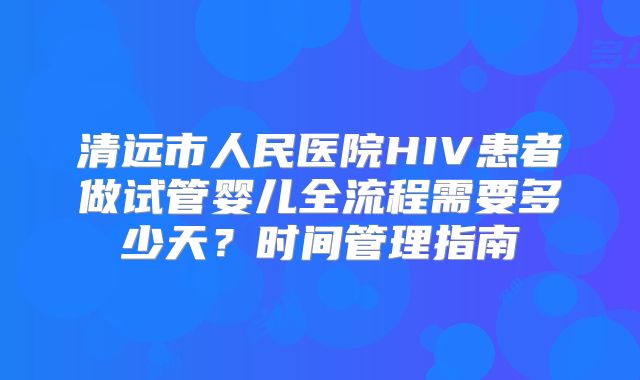 清远市人民医院HIV患者做试管婴儿全流程需要多少天?时间管理指南