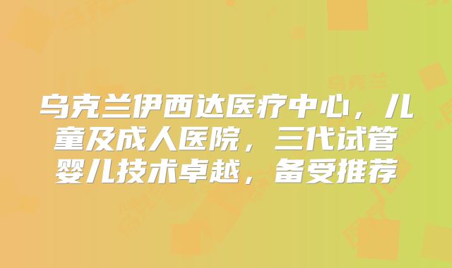 乌克兰伊西达医疗中心,儿童及成人医院,三代试管婴儿技术卓越,备受推荐