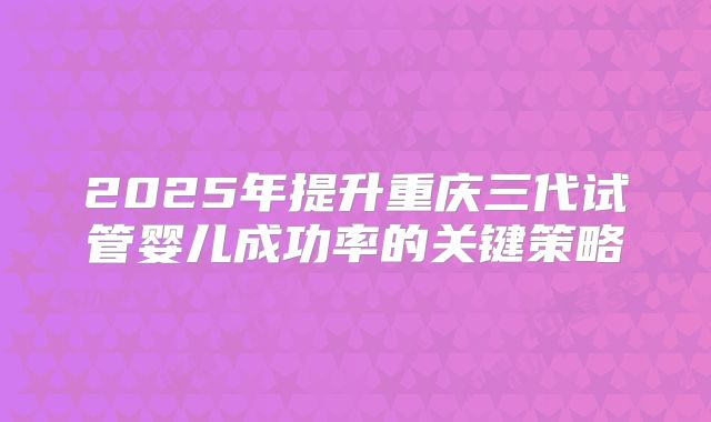 2025年提升重庆三代试管婴儿成功率的关键策略