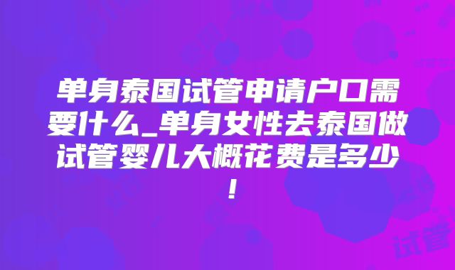 单身泰国试管申请户口需要什么_单身女性去泰国做试管婴儿大概花费是多少！