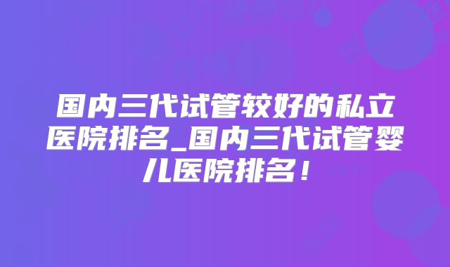 国内三代试管较好的私立医院排名_国内三代试管婴儿医院排名！