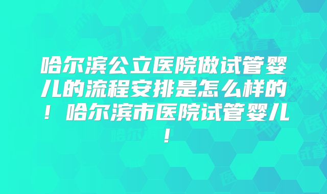 哈尔滨公立医院做试管婴儿的流程安排是怎么样的！哈尔滨市医院试管婴儿！